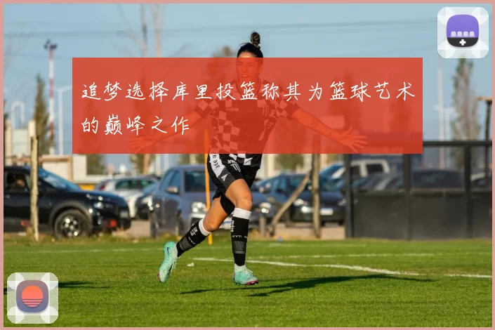 追梦选择库里投篮称其为篮球艺术的巅峰之作