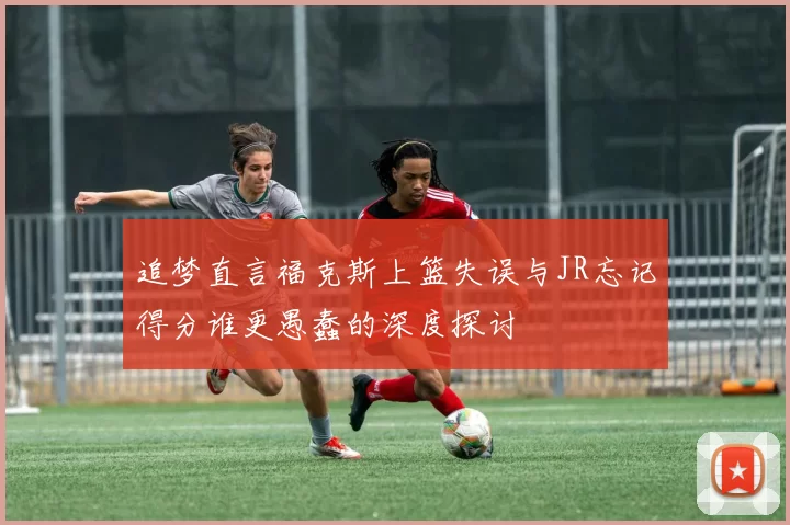 追梦直言福克斯上篮失误与JR忘记得分谁更愚蠢的深度探讨