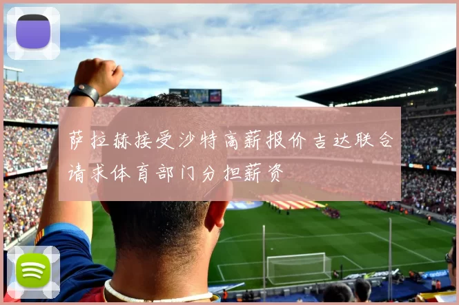 萨拉赫接受沙特高薪报价吉达联合请求体育部门分担薪资