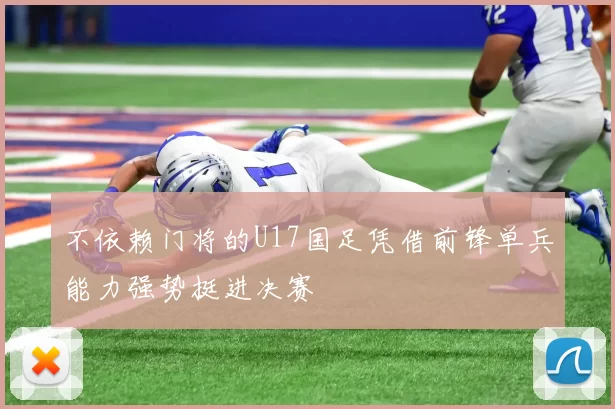 不依赖门将的U17国足凭借前锋单兵能力强势挺进决赛
