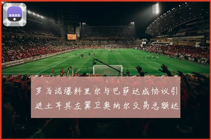 罗马诺爆料里尔与巴萨达成协议引进土耳其左翼卫奥纳尔交易总额达1450万欧