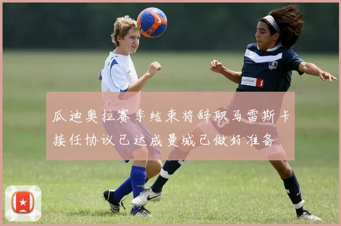 瓜迪奥拉赛季结束将辞职马雷斯卡接任协议已达成曼城已做好准备
