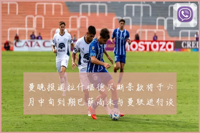 曼晚报道拉什福德买断条款将于六月中旬到期巴萨尚未与曼联进行谈判