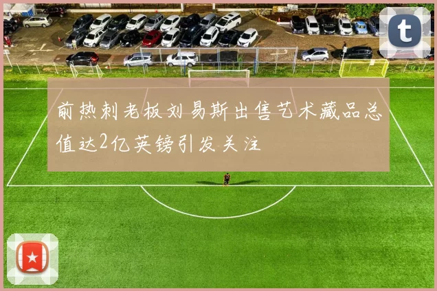 前热刺老板刘易斯出售艺术藏品总值达2亿英镑引发关注