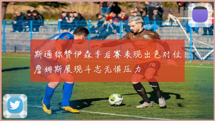 斯通称赞伊森季后赛表现出色对位詹姆斯展现斗志无惧压力