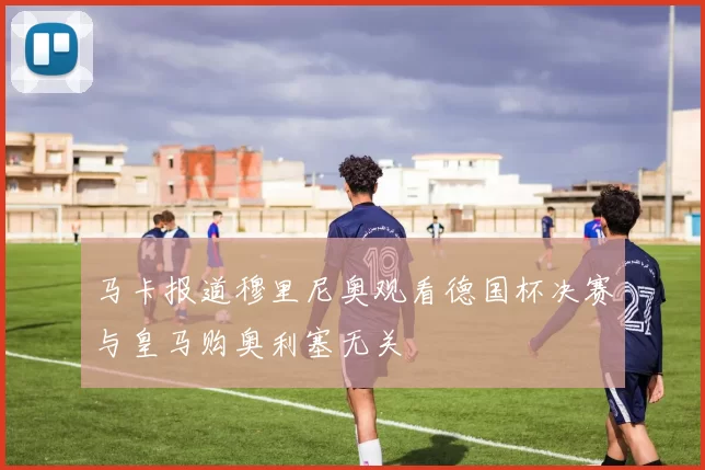 马卡报道穆里尼奥观看德国杯决赛与皇马购奥利塞无关